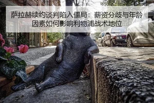 萨拉赫续约谈判陷入僵局：薪资分歧与年龄因素如何影响利物浦战术地位