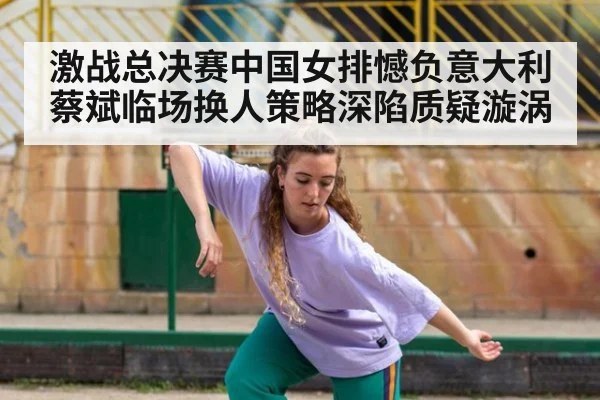 激战总决赛中国女排憾负意大利 蔡斌临场换人策略深陷质疑漩涡