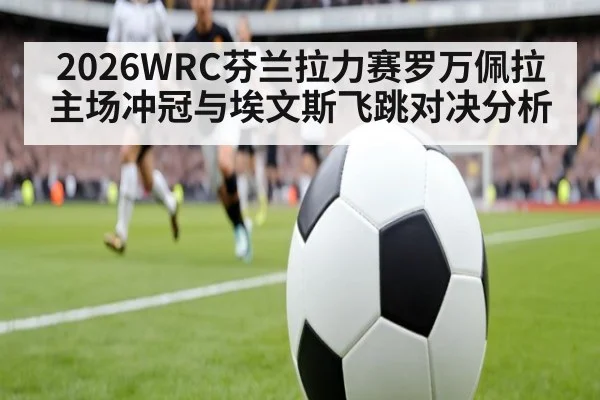 2026WRC芬兰拉力赛罗万佩拉主场冲冠与埃文斯飞跳对决分析