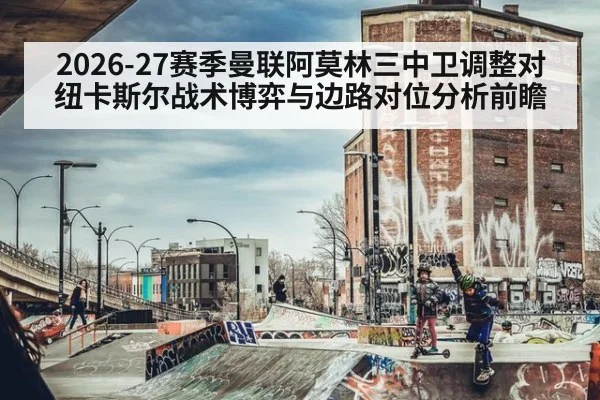 2026-27赛季曼联阿莫林三中卫调整对纽卡斯尔战术博弈与边路对位分析前瞻